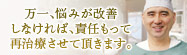 万一、悩みが改善しなければ、責任もって再治療させて頂きます。