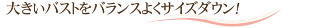 大きいバストをバランスよくサイズダウン！