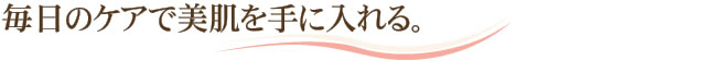 毎日のケアで美肌を手に入れる。