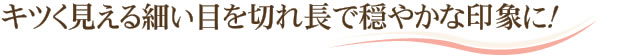 キツく見える細い目を切れ長で穏やかな印象に！