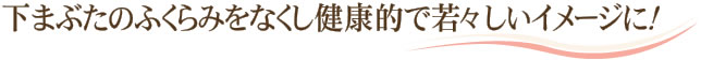 下まぶたのふくらみをなくし健康的で若々しいイメージに！