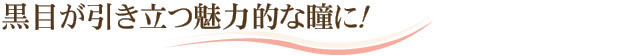 黒目が引き立つ魅力的な瞳に！