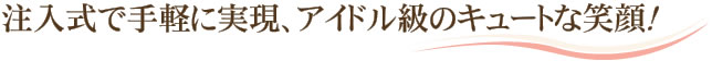 注入式で手軽に実現、アイドル級のキュートな笑顔！