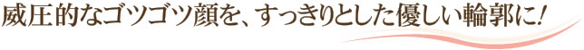 威圧的なゴツゴツ顔を、すっきりとした優しい輪郭に！