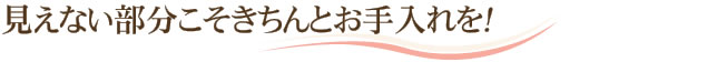 見えない部分こそきちんとお手入れを！