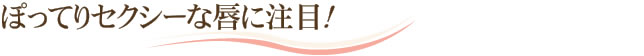 ぽってりセクシーな唇に注目！