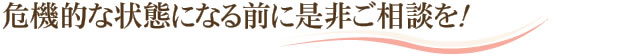 危機的な状態になる前に是非ご相談を！