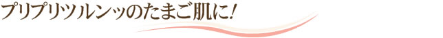 プリプリツルンッのたまご肌に！