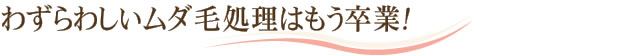 わずらわしいムダ毛処理はもう卒業！