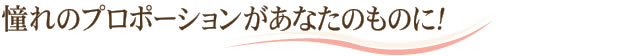 憧れのプロポーションがあなたのものに！