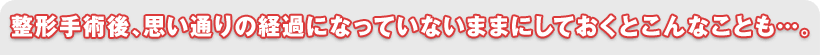 整形手術後、思い通りの経過になっていないままにしておくとこんなことも…。