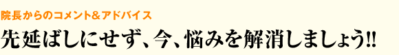 院長からのコメント＆アドバイス 先延ばしにせず、今、悩みを解消しましょう！！