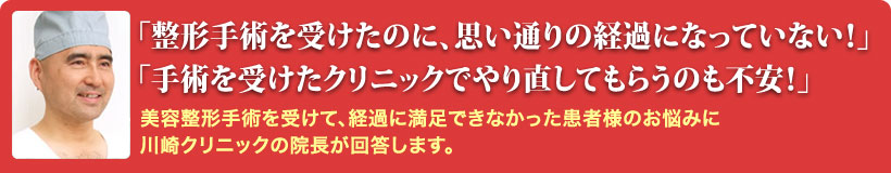 「整形手術を受けたのに、思い通りの経過になっていない！」「手術を受けたクリニックでやり直してもらうのも不安！」美容整形手術を受けて、経過に満足できなかった患者様のお悩みに川崎クリニックの院長が回答します。